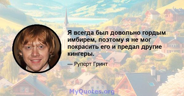 Я всегда был довольно гордым имбирем, поэтому я не мог покрасить его и предал другие кингеры.