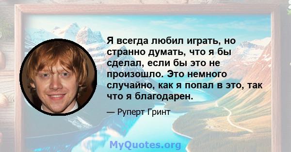 Я всегда любил играть, но странно думать, что я бы сделал, если бы это не произошло. Это немного случайно, как я попал в это, так что я благодарен.