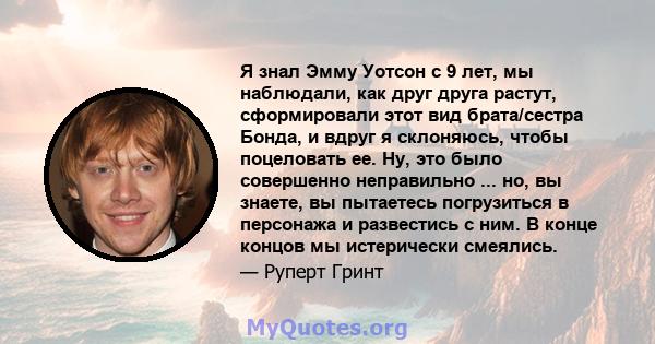 Я знал Эмму Уотсон с 9 лет, мы наблюдали, как друг друга растут, сформировали этот вид брата/сестра Бонда, и вдруг я склоняюсь, чтобы поцеловать ее. Ну, это было совершенно неправильно ... но, вы знаете, вы пытаетесь