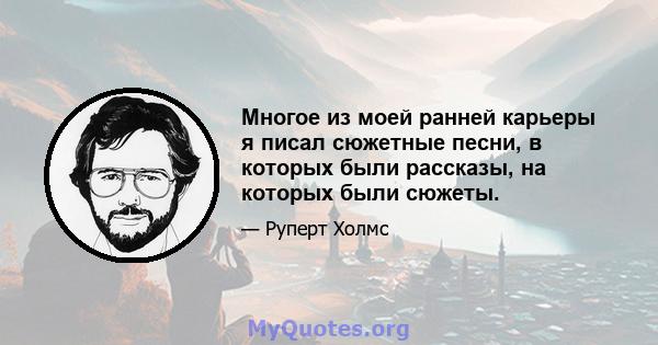 Многое из моей ранней карьеры я писал сюжетные песни, в которых были рассказы, на которых были сюжеты.