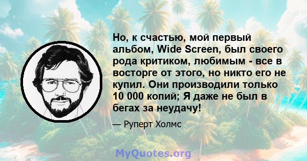 Но, к счастью, мой первый альбом, Wide Screen, был своего рода критиком, любимым - все в восторге от этого, но никто его не купил. Они производили только 10 000 копий; Я даже не был в бегах за неудачу!