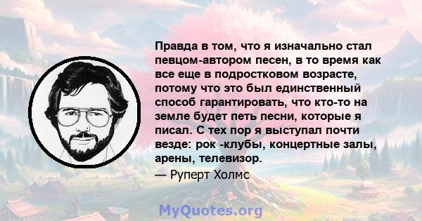 Правда в том, что я изначально стал певцом-автором песен, в то время как все еще в подростковом возрасте, потому что это был единственный способ гарантировать, что кто-то на земле будет петь песни, которые я писал. С