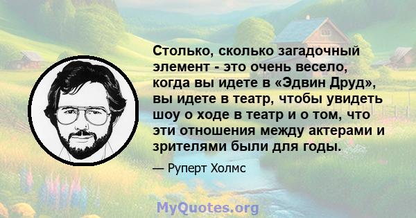 Столько, сколько загадочный элемент - это очень весело, когда вы идете в «Эдвин Друд», вы идете в театр, чтобы увидеть шоу о ходе в театр и о том, что эти отношения между актерами и зрителями были для годы.