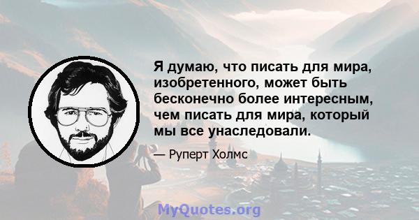 Я думаю, что писать для мира, изобретенного, может быть бесконечно более интересным, чем писать для мира, который мы все унаследовали.