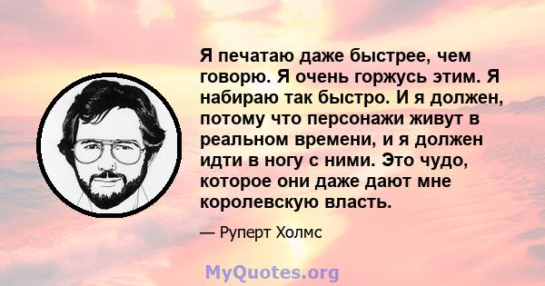 Я печатаю даже быстрее, чем говорю. Я очень горжусь этим. Я набираю так быстро. И я должен, потому что персонажи живут в реальном времени, и я должен идти в ногу с ними. Это чудо, которое они даже дают мне королевскую