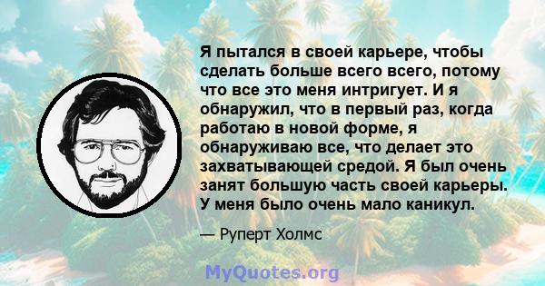 Я пытался в своей карьере, чтобы сделать больше всего всего, потому что все это меня интригует. И я обнаружил, что в первый раз, когда работаю в новой форме, я обнаруживаю все, что делает это захватывающей средой. Я был 