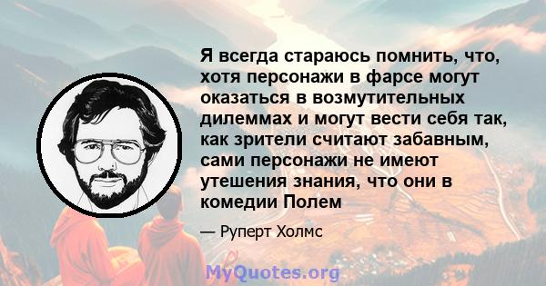 Я всегда стараюсь помнить, что, хотя персонажи в фарсе могут оказаться в возмутительных дилеммах и могут вести себя так, как зрители считают забавным, сами персонажи не имеют утешения знания, что они в комедии Полем