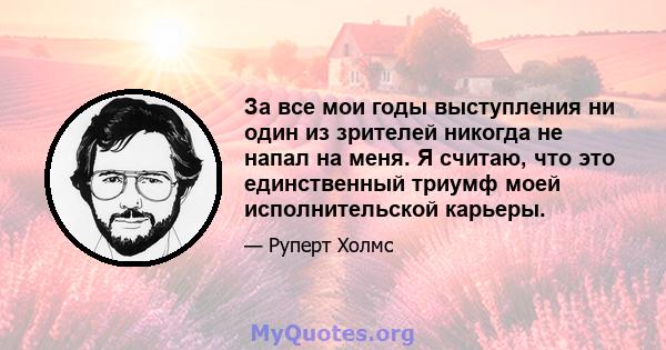 За все мои годы выступления ни один из зрителей никогда не напал на меня. Я считаю, что это единственный триумф моей исполнительской карьеры.