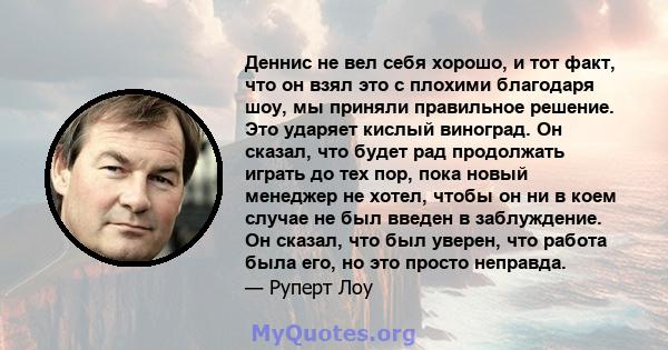 Деннис не вел себя хорошо, и тот факт, что он взял это с плохими благодаря шоу, мы приняли правильное решение. Это ударяет кислый виноград. Он сказал, что будет рад продолжать играть до тех пор, пока новый менеджер не