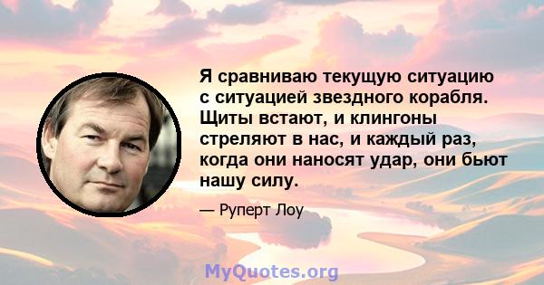 Я сравниваю текущую ситуацию с ситуацией звездного корабля. Щиты встают, и клингоны стреляют в нас, и каждый раз, когда они наносят удар, они бьют нашу силу.