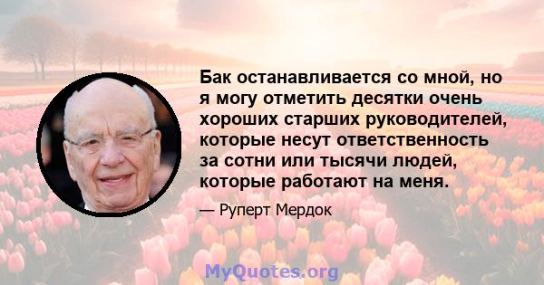 Бак останавливается со мной, но я могу отметить десятки очень хороших старших руководителей, которые несут ответственность за сотни или тысячи людей, которые работают на меня.