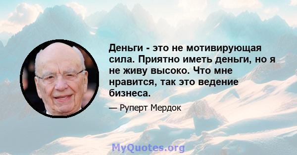 Деньги - это не мотивирующая сила. Приятно иметь деньги, но я не живу высоко. Что мне нравится, так это ведение бизнеса.