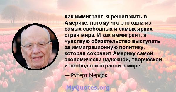 Как иммигрант, я решил жить в Америке, потому что это одна из самых свободных и самых ярких стран мира. И как иммигрант, я чувствую обязательство выступать за иммиграционную политику, которая сохранит Америку самой