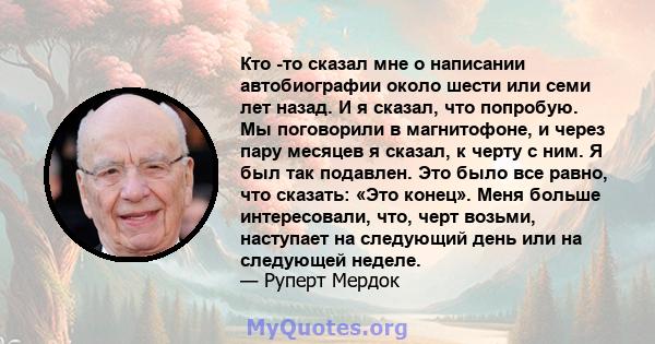 Кто -то сказал мне о написании автобиографии около шести или семи лет назад. И я сказал, что попробую. Мы поговорили в магнитофоне, и через пару месяцев я сказал, к черту с ним. Я был так подавлен. Это было все равно,