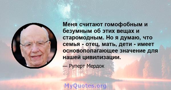 Меня считают гомофобным и безумным об этих вещах и старомодным. Но я думаю, что семья - отец, мать, дети - имеет основополагающее значение для нашей цивилизации.