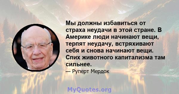 Мы должны избавиться от страха неудачи в этой стране. В Америке люди начинают вещи, терпят неудачу, встряхивают себя и снова начинают вещи. Спих животного капитализма там сильнее.