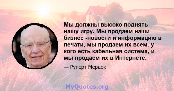 Мы должны высоко поднять нашу игру. Мы продаем наши бизнес -новости и информацию в печати, мы продаем их всем, у кого есть кабельная система, и мы продаем их в Интернете.