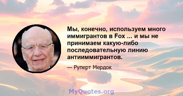 Мы, конечно, используем много иммигрантов в Fox ... и мы не принимаем какую-либо последовательную линию антииммигрантов.