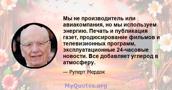 Мы не производитель или авиакомпания, но мы используем энергию. Печать и публикация газет, продюсирование фильмов и телевизионных программ, эксплуатационные 24-часовые новости. Все добавляет углерод в атмосферу.