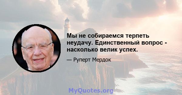 Мы не собираемся терпеть неудачу. Единственный вопрос - насколько велик успех.