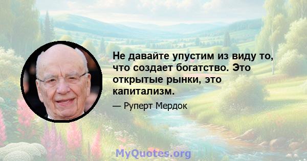 Не давайте упустим из виду то, что создает богатство. Это открытые рынки, это капитализм.