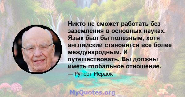 Никто не сможет работать без заземления в основных науках. Язык был бы полезным, хотя английский становится все более международным. И путешествовать. Вы должны иметь глобальное отношение.