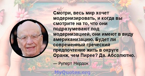 Смотри, весь мир хочет модернизировать, и когда вы смотрите на то, что они подразумевают под модернизацией, они имеют в виду американизацию. Будет ли современный греческий предпочтение жить в округе Оранж, чем Пирее?