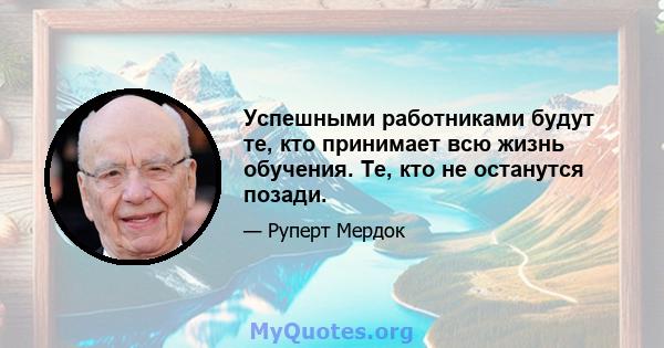 Успешными работниками будут те, кто принимает всю жизнь обучения. Те, кто не останутся позади.