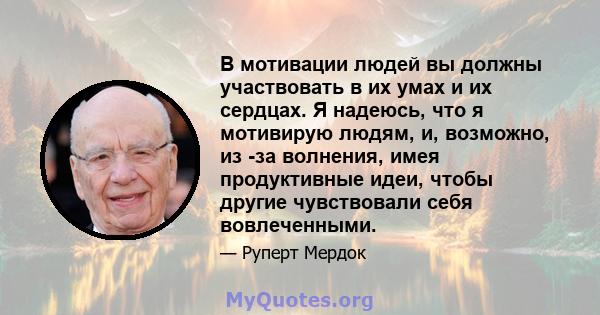 В мотивации людей вы должны участвовать в их умах и их сердцах. Я надеюсь, что я мотивирую людям, и, возможно, из -за волнения, имея продуктивные идеи, чтобы другие чувствовали себя вовлеченными.