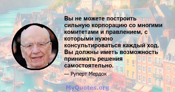 Вы не можете построить сильную корпорацию со многими комитетами и правлением, с которыми нужно консультироваться каждый ход. Вы должны иметь возможность принимать решения самостоятельно.