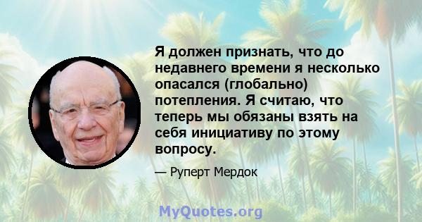 Я должен признать, что до недавнего времени я несколько опасался (глобально) потепления. Я считаю, что теперь мы обязаны взять на себя инициативу по этому вопросу.