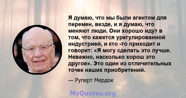 Я думаю, что мы были агентом для перемен, везде, и я думаю, что меняют люди. Они хорошо идут в том, что кажется урегулированной индустрией, и кто -то приходит и говорит: «Я могу сделать это лучше. Неважно, насколько