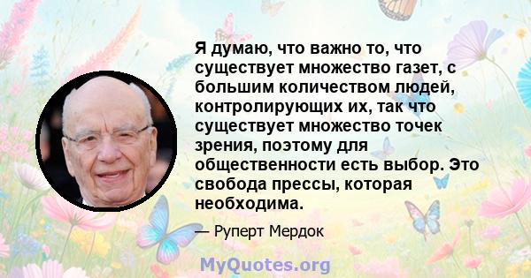 Я думаю, что важно то, что существует множество газет, с большим количеством людей, контролирующих их, так что существует множество точек зрения, поэтому для общественности есть выбор. Это свобода прессы, которая