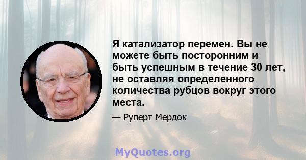 Я катализатор перемен. Вы не можете быть посторонним и быть успешным в течение 30 лет, не оставляя определенного количества рубцов вокруг этого места.