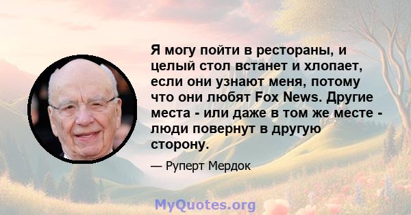 Я могу пойти в рестораны, и целый стол встанет и хлопает, если они узнают меня, потому что они любят Fox News. Другие места - или даже в том же месте - люди повернут в другую сторону.