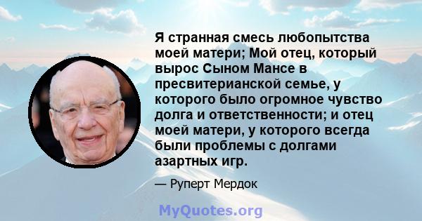 Я странная смесь любопытства моей матери; Мой отец, который вырос Сыном Мансе в пресвитерианской семье, у которого было огромное чувство долга и ответственности; и отец моей матери, у которого всегда были проблемы с