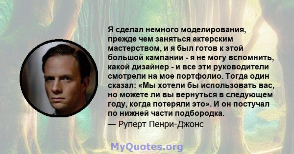 Я сделал немного моделирования, прежде чем заняться актерским мастерством, и я был готов к этой большой кампании - я не могу вспомнить, какой дизайнер - и все эти руководители смотрели на мое портфолио. Тогда один