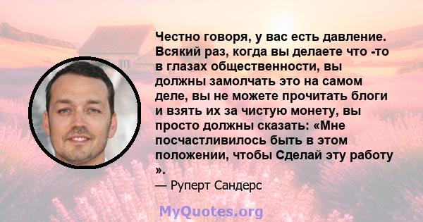 Честно говоря, у вас есть давление. Всякий раз, когда вы делаете что -то в глазах общественности, вы должны замолчать это на самом деле, вы не можете прочитать блоги и взять их за чистую монету, вы просто должны