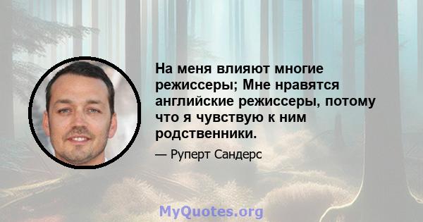 На меня влияют многие режиссеры; Мне нравятся английские режиссеры, потому что я чувствую к ним родственники.