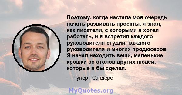 Поэтому, когда настала моя очередь начать развивать проекты, я знал, как писатели, с которыми я хотел работать, и я встретил каждого руководителя студии, каждого руководителя и многих продюсеров. Я начал находить вещи,