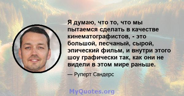 Я думаю, что то, что мы пытаемся сделать в качестве кинематографистов, - это большой, песчаный, сырой, эпический фильм, и внутри этого шоу графически так, как они не видели в этом мире раньше.