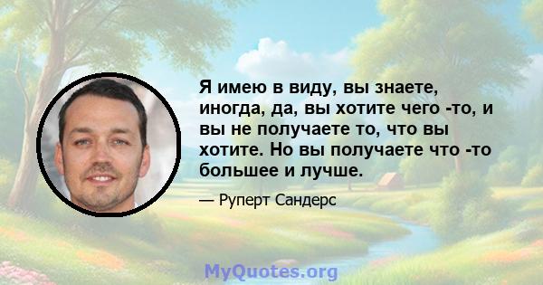 Я имею в виду, вы знаете, иногда, да, вы хотите чего -то, и вы не получаете то, что вы хотите. Но вы получаете что -то большее и лучше.