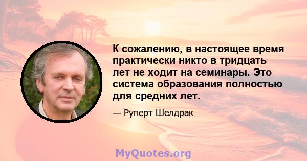 К сожалению, в настоящее время практически никто в тридцать лет не ходит на семинары. Это система образования полностью для средних лет.