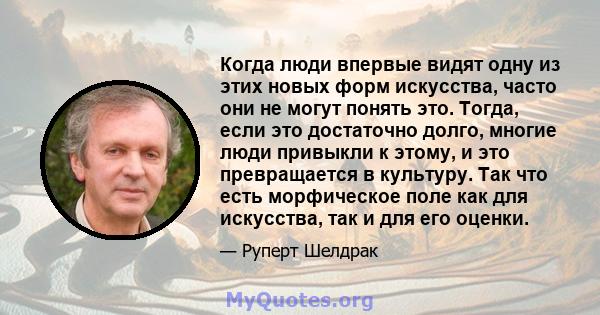 Когда люди впервые видят одну из этих новых форм искусства, часто они не могут понять это. Тогда, если это достаточно долго, многие люди привыкли к этому, и это превращается в культуру. Так что есть морфическое поле как 