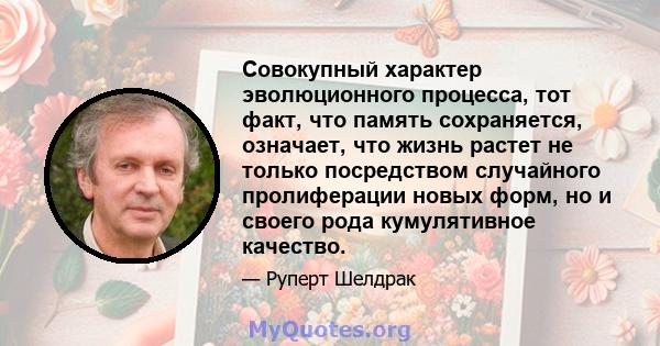 Совокупный характер эволюционного процесса, тот факт, что память сохраняется, означает, что жизнь растет не только посредством случайного пролиферации новых форм, но и своего рода кумулятивное качество.