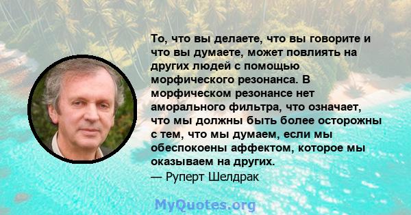 То, что вы делаете, что вы говорите и что вы думаете, может повлиять на других людей с помощью морфического резонанса. В морфическом резонансе нет аморального фильтра, что означает, что мы должны быть более осторожны с