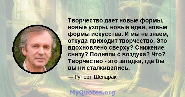 Творчество дает новые формы, новые узоры, новые идеи, новые формы искусства. И мы не знаем, откуда приходит творчество. Это вдохновлено сверху? Снижение снизу? Подняли с воздуха? Что? Творчество - это загадка, где бы вы 