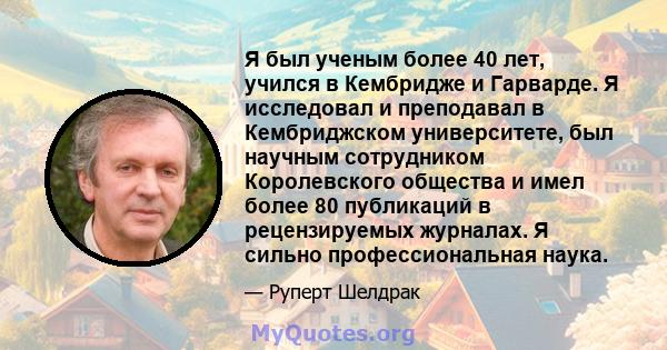 Я был ученым более 40 лет, учился в Кембридже и Гарварде. Я исследовал и преподавал в Кембриджском университете, был научным сотрудником Королевского общества и имел более 80 публикаций в рецензируемых журналах. Я