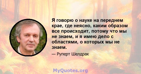 Я говорю о науке на переднем крае, где неясно, каким образом все происходит, потому что мы не знаем, и я имею дело с областями, о которых мы не знаем.