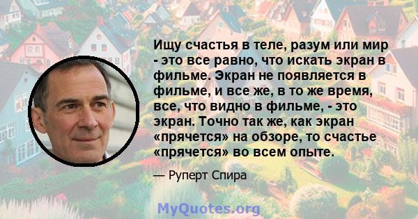 Ищу счастья в теле, разум или мир - это все равно, что искать экран в фильме. Экран не появляется в фильме, и все же, в то же время, все, что видно в фильме, - это экран. Точно так же, как экран «прячется» на обзоре, то 